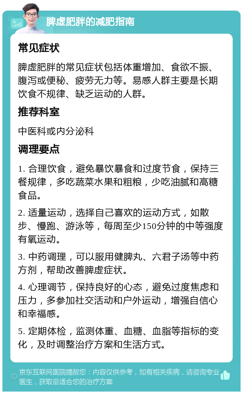 脾虚肥胖的减肥指南 常见症状 脾虚肥胖的常见症状包括体重增加、食欲不振、腹泻或便秘、疲劳无力等。易感人群主要是长期饮食不规律、缺乏运动的人群。 推荐科室 中医科或内分泌科 调理要点 1. 合理饮食，避免暴饮暴食和过度节食，保持三餐规律，多吃蔬菜水果和粗粮，少吃油腻和高糖食品。 2. 适量运动，选择自己喜欢的运动方式，如散步、慢跑、游泳等，每周至少150分钟的中等强度有氧运动。 3. 中药调理，可以服用健脾丸、六君子汤等中药方剂，帮助改善脾虚症状。 4. 心理调节，保持良好的心态，避免过度焦虑和压力，多参加社交活动和户外运动，增强自信心和幸福感。 5. 定期体检，监测体重、血糖、血脂等指标的变化，及时调整治疗方案和生活方式。