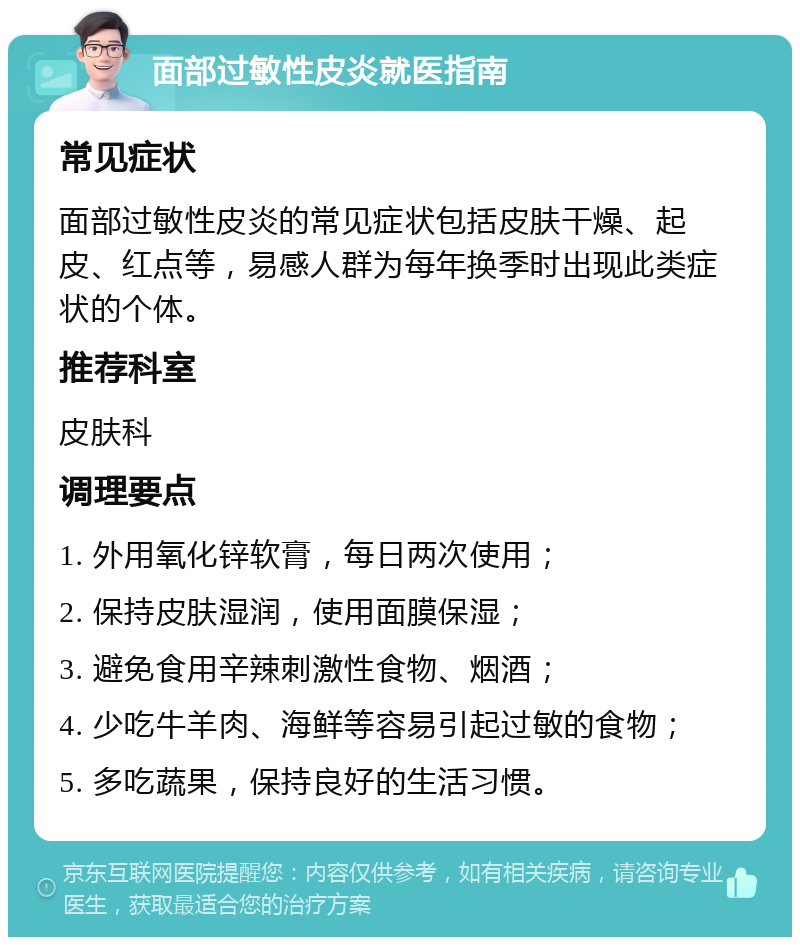 面部过敏性皮炎就医指南 常见症状 面部过敏性皮炎的常见症状包括皮肤干燥、起皮、红点等，易感人群为每年换季时出现此类症状的个体。 推荐科室 皮肤科 调理要点 1. 外用氧化锌软膏，每日两次使用； 2. 保持皮肤湿润，使用面膜保湿； 3. 避免食用辛辣刺激性食物、烟酒； 4. 少吃牛羊肉、海鲜等容易引起过敏的食物； 5. 多吃蔬果，保持良好的生活习惯。