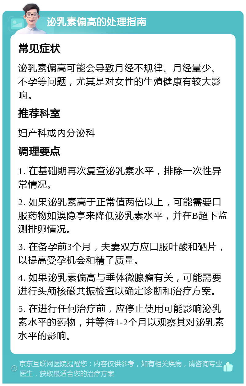 泌乳素偏高的处理指南 常见症状 泌乳素偏高可能会导致月经不规律、月经量少、不孕等问题，尤其是对女性的生殖健康有较大影响。 推荐科室 妇产科或内分泌科 调理要点 1. 在基础期再次复查泌乳素水平，排除一次性异常情况。 2. 如果泌乳素高于正常值两倍以上，可能需要口服药物如溴隐亭来降低泌乳素水平，并在B超下监测排卵情况。 3. 在备孕前3个月，夫妻双方应口服叶酸和硒片，以提高受孕机会和精子质量。 4. 如果泌乳素偏高与垂体微腺瘤有关，可能需要进行头颅核磁共振检查以确定诊断和治疗方案。 5. 在进行任何治疗前，应停止使用可能影响泌乳素水平的药物，并等待1-2个月以观察其对泌乳素水平的影响。