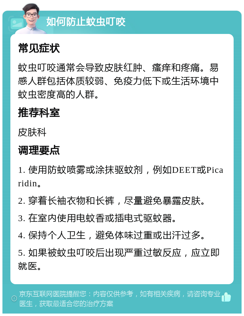 如何防止蚊虫叮咬 常见症状 蚊虫叮咬通常会导致皮肤红肿、瘙痒和疼痛。易感人群包括体质较弱、免疫力低下或生活环境中蚊虫密度高的人群。 推荐科室 皮肤科 调理要点 1. 使用防蚊喷雾或涂抹驱蚊剂，例如DEET或Picaridin。 2. 穿着长袖衣物和长裤，尽量避免暴露皮肤。 3. 在室内使用电蚊香或插电式驱蚊器。 4. 保持个人卫生，避免体味过重或出汗过多。 5. 如果被蚊虫叮咬后出现严重过敏反应，应立即就医。