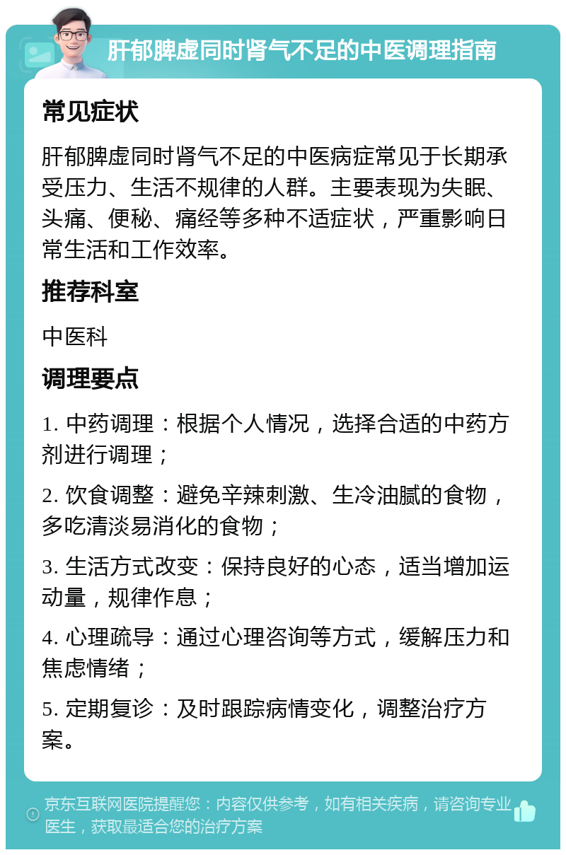 肝郁脾虚同时肾气不足的中医调理指南 常见症状 肝郁脾虚同时肾气不足的中医病症常见于长期承受压力、生活不规律的人群。主要表现为失眠、头痛、便秘、痛经等多种不适症状，严重影响日常生活和工作效率。 推荐科室 中医科 调理要点 1. 中药调理：根据个人情况，选择合适的中药方剂进行调理； 2. 饮食调整：避免辛辣刺激、生冷油腻的食物，多吃清淡易消化的食物； 3. 生活方式改变：保持良好的心态，适当增加运动量，规律作息； 4. 心理疏导：通过心理咨询等方式，缓解压力和焦虑情绪； 5. 定期复诊：及时跟踪病情变化，调整治疗方案。