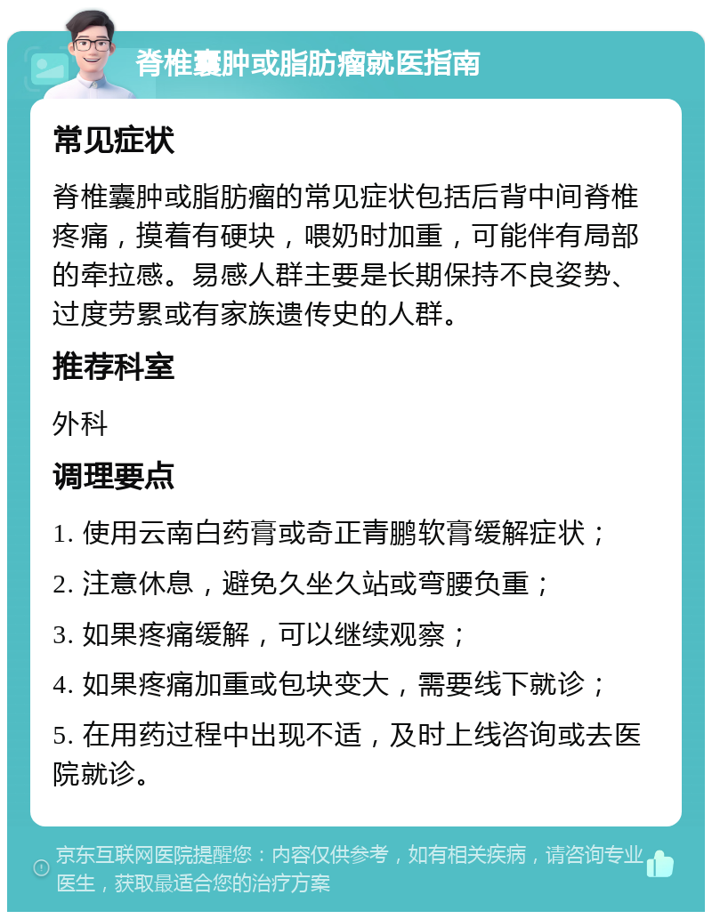 脊椎囊肿或脂肪瘤就医指南 常见症状 脊椎囊肿或脂肪瘤的常见症状包括后背中间脊椎疼痛，摸着有硬块，喂奶时加重，可能伴有局部的牵拉感。易感人群主要是长期保持不良姿势、过度劳累或有家族遗传史的人群。 推荐科室 外科 调理要点 1. 使用云南白药膏或奇正青鹏软膏缓解症状； 2. 注意休息，避免久坐久站或弯腰负重； 3. 如果疼痛缓解，可以继续观察； 4. 如果疼痛加重或包块变大，需要线下就诊； 5. 在用药过程中出现不适，及时上线咨询或去医院就诊。