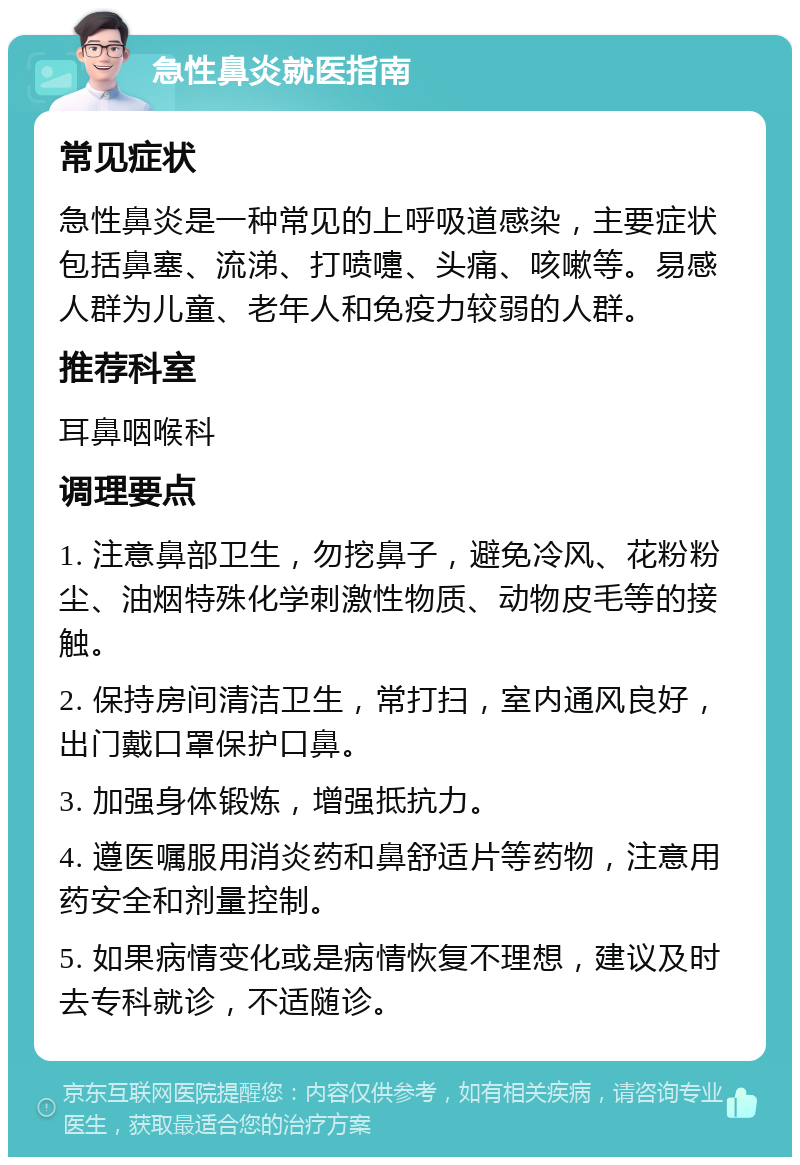 急性鼻炎就医指南 常见症状 急性鼻炎是一种常见的上呼吸道感染，主要症状包括鼻塞、流涕、打喷嚏、头痛、咳嗽等。易感人群为儿童、老年人和免疫力较弱的人群。 推荐科室 耳鼻咽喉科 调理要点 1. 注意鼻部卫生，勿挖鼻子，避免冷风、花粉粉尘、油烟特殊化学刺激性物质、动物皮毛等的接触。 2. 保持房间清洁卫生，常打扫，室内通风良好，出门戴口罩保护口鼻。 3. 加强身体锻炼，增强抵抗力。 4. 遵医嘱服用消炎药和鼻舒适片等药物，注意用药安全和剂量控制。 5. 如果病情变化或是病情恢复不理想，建议及时去专科就诊，不适随诊。