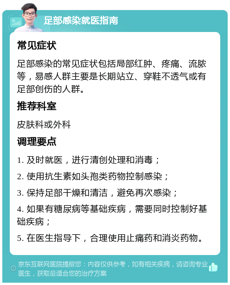 足部感染就医指南 常见症状 足部感染的常见症状包括局部红肿、疼痛、流脓等，易感人群主要是长期站立、穿鞋不透气或有足部创伤的人群。 推荐科室 皮肤科或外科 调理要点 1. 及时就医，进行清创处理和消毒； 2. 使用抗生素如头孢类药物控制感染； 3. 保持足部干燥和清洁，避免再次感染； 4. 如果有糖尿病等基础疾病，需要同时控制好基础疾病； 5. 在医生指导下，合理使用止痛药和消炎药物。