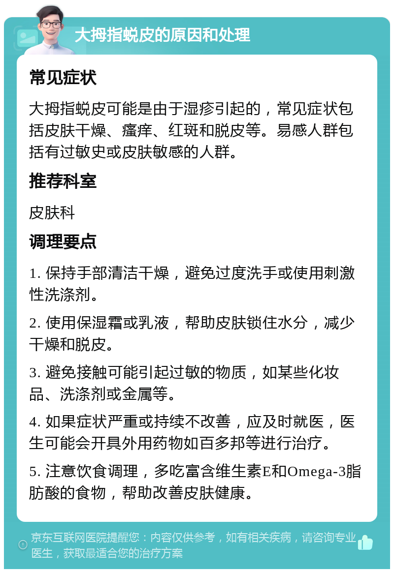 大拇指蜕皮的原因和处理 常见症状 大拇指蜕皮可能是由于湿疹引起的，常见症状包括皮肤干燥、瘙痒、红斑和脱皮等。易感人群包括有过敏史或皮肤敏感的人群。 推荐科室 皮肤科 调理要点 1. 保持手部清洁干燥，避免过度洗手或使用刺激性洗涤剂。 2. 使用保湿霜或乳液，帮助皮肤锁住水分，减少干燥和脱皮。 3. 避免接触可能引起过敏的物质，如某些化妆品、洗涤剂或金属等。 4. 如果症状严重或持续不改善，应及时就医，医生可能会开具外用药物如百多邦等进行治疗。 5. 注意饮食调理，多吃富含维生素E和Omega-3脂肪酸的食物，帮助改善皮肤健康。