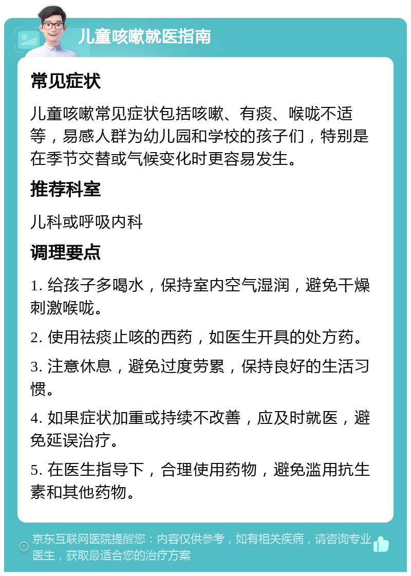 儿童咳嗽就医指南 常见症状 儿童咳嗽常见症状包括咳嗽、有痰、喉咙不适等，易感人群为幼儿园和学校的孩子们，特别是在季节交替或气候变化时更容易发生。 推荐科室 儿科或呼吸内科 调理要点 1. 给孩子多喝水，保持室内空气湿润，避免干燥刺激喉咙。 2. 使用祛痰止咳的西药，如医生开具的处方药。 3. 注意休息，避免过度劳累，保持良好的生活习惯。 4. 如果症状加重或持续不改善，应及时就医，避免延误治疗。 5. 在医生指导下，合理使用药物，避免滥用抗生素和其他药物。