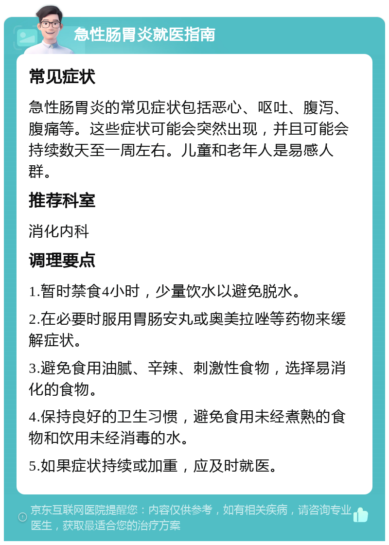 急性肠胃炎就医指南 常见症状 急性肠胃炎的常见症状包括恶心、呕吐、腹泻、腹痛等。这些症状可能会突然出现，并且可能会持续数天至一周左右。儿童和老年人是易感人群。 推荐科室 消化内科 调理要点 1.暂时禁食4小时，少量饮水以避免脱水。 2.在必要时服用胃肠安丸或奥美拉唑等药物来缓解症状。 3.避免食用油腻、辛辣、刺激性食物，选择易消化的食物。 4.保持良好的卫生习惯，避免食用未经煮熟的食物和饮用未经消毒的水。 5.如果症状持续或加重，应及时就医。