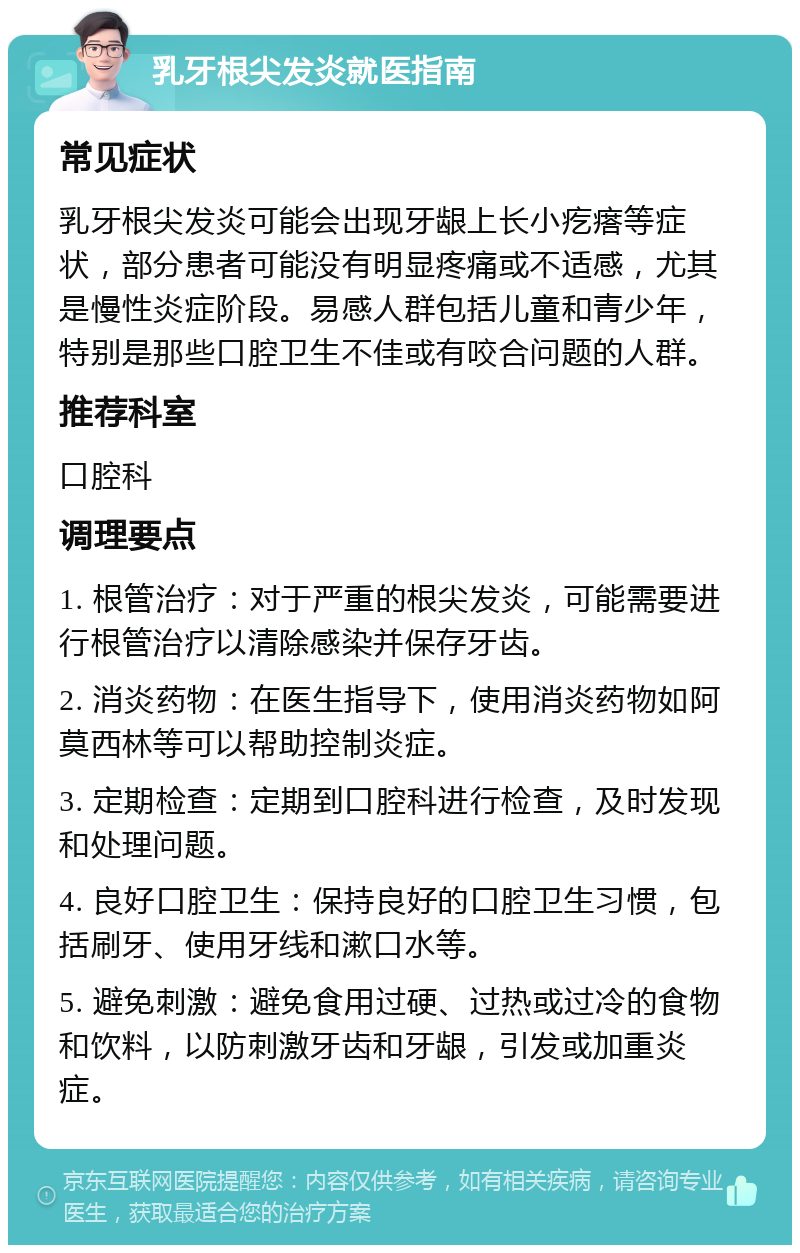 乳牙根尖发炎就医指南 常见症状 乳牙根尖发炎可能会出现牙龈上长小疙瘩等症状，部分患者可能没有明显疼痛或不适感，尤其是慢性炎症阶段。易感人群包括儿童和青少年，特别是那些口腔卫生不佳或有咬合问题的人群。 推荐科室 口腔科 调理要点 1. 根管治疗：对于严重的根尖发炎，可能需要进行根管治疗以清除感染并保存牙齿。 2. 消炎药物：在医生指导下，使用消炎药物如阿莫西林等可以帮助控制炎症。 3. 定期检查：定期到口腔科进行检查，及时发现和处理问题。 4. 良好口腔卫生：保持良好的口腔卫生习惯，包括刷牙、使用牙线和漱口水等。 5. 避免刺激：避免食用过硬、过热或过冷的食物和饮料，以防刺激牙齿和牙龈，引发或加重炎症。