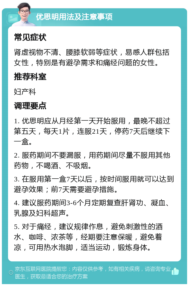 优思明用法及注意事项 常见症状 肾虚视物不清、腰膝软弱等症状，易感人群包括女性，特别是有避孕需求和痛经问题的女性。 推荐科室 妇产科 调理要点 1. 优思明应从月经第一天开始服用，最晚不超过第五天，每天1片，连服21天，停药7天后继续下一盒。 2. 服药期间不要漏服，用药期间尽量不服用其他药物，不喝酒、不吸烟。 3. 在服用第一盒7天以后，按时间服用就可以达到避孕效果；前7天需要避孕措施。 4. 建议服药期间3-6个月定期复查肝肾功、凝血、乳腺及妇科超声。 5. 对于痛经，建议规律作息，避免刺激性的酒水、咖啡、浓茶等，经期要注意保暖，避免着凉，可用热水泡脚，适当运动，锻炼身体。