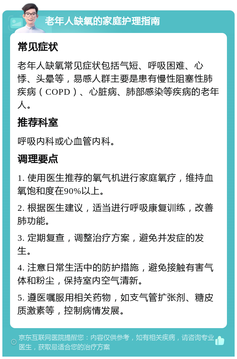 老年人缺氧的家庭护理指南 常见症状 老年人缺氧常见症状包括气短、呼吸困难、心悸、头晕等，易感人群主要是患有慢性阻塞性肺疾病（COPD）、心脏病、肺部感染等疾病的老年人。 推荐科室 呼吸内科或心血管内科。 调理要点 1. 使用医生推荐的氧气机进行家庭氧疗，维持血氧饱和度在90%以上。 2. 根据医生建议，适当进行呼吸康复训练，改善肺功能。 3. 定期复查，调整治疗方案，避免并发症的发生。 4. 注意日常生活中的防护措施，避免接触有害气体和粉尘，保持室内空气清新。 5. 遵医嘱服用相关药物，如支气管扩张剂、糖皮质激素等，控制病情发展。