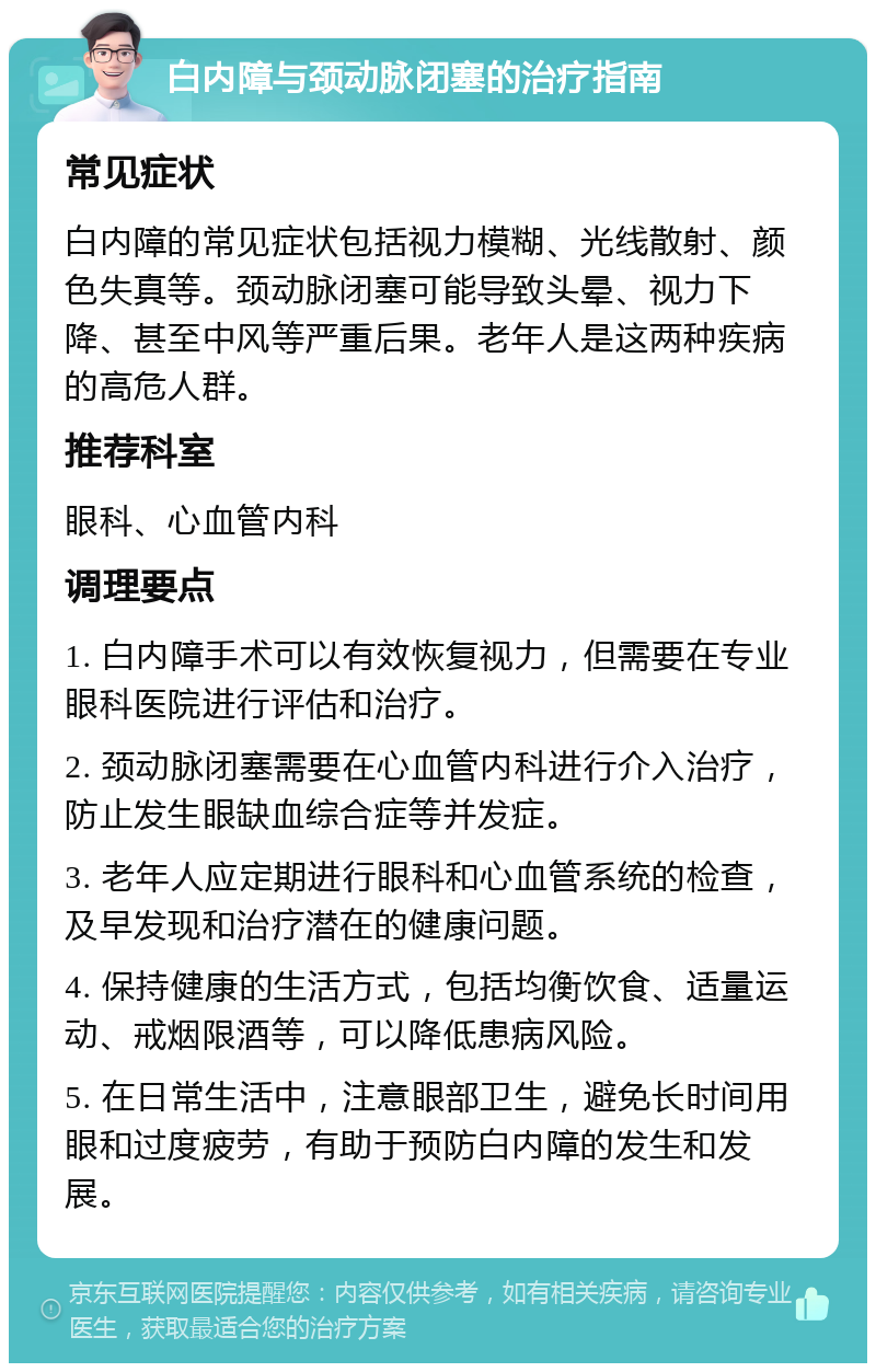 白内障与颈动脉闭塞的治疗指南 常见症状 白内障的常见症状包括视力模糊、光线散射、颜色失真等。颈动脉闭塞可能导致头晕、视力下降、甚至中风等严重后果。老年人是这两种疾病的高危人群。 推荐科室 眼科、心血管内科 调理要点 1. 白内障手术可以有效恢复视力，但需要在专业眼科医院进行评估和治疗。 2. 颈动脉闭塞需要在心血管内科进行介入治疗，防止发生眼缺血综合症等并发症。 3. 老年人应定期进行眼科和心血管系统的检查，及早发现和治疗潜在的健康问题。 4. 保持健康的生活方式，包括均衡饮食、适量运动、戒烟限酒等，可以降低患病风险。 5. 在日常生活中，注意眼部卫生，避免长时间用眼和过度疲劳，有助于预防白内障的发生和发展。