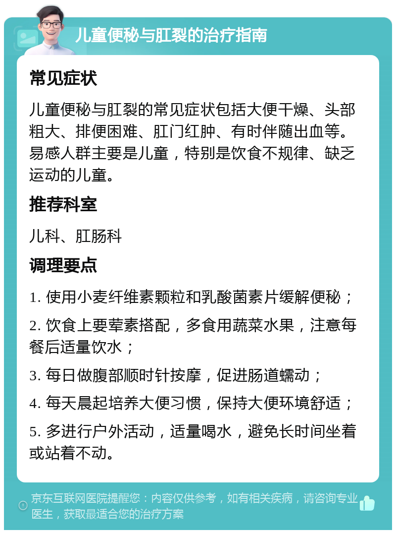 儿童便秘与肛裂的治疗指南 常见症状 儿童便秘与肛裂的常见症状包括大便干燥、头部粗大、排便困难、肛门红肿、有时伴随出血等。易感人群主要是儿童，特别是饮食不规律、缺乏运动的儿童。 推荐科室 儿科、肛肠科 调理要点 1. 使用小麦纤维素颗粒和乳酸菌素片缓解便秘； 2. 饮食上要荤素搭配，多食用蔬菜水果，注意每餐后适量饮水； 3. 每日做腹部顺时针按摩，促进肠道蠕动； 4. 每天晨起培养大便习惯，保持大便环境舒适； 5. 多进行户外活动，适量喝水，避免长时间坐着或站着不动。