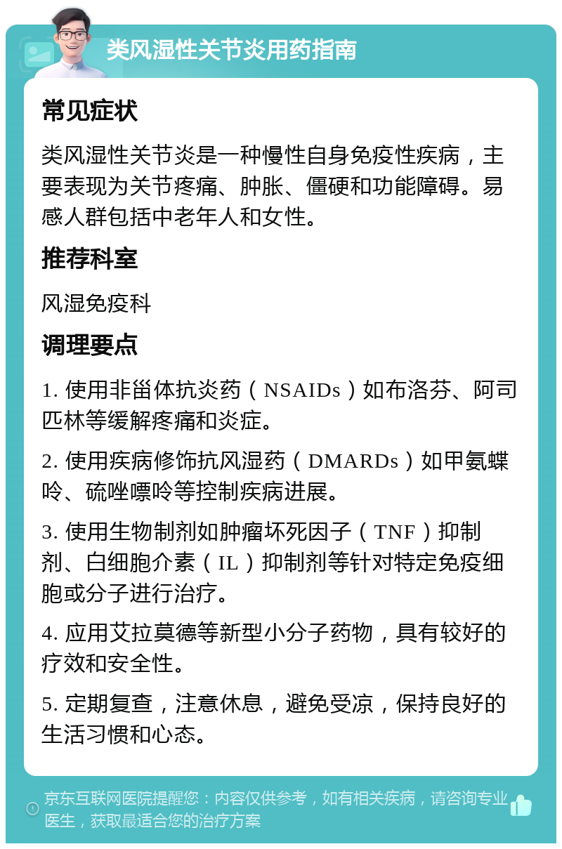 类风湿性关节炎用药指南 常见症状 类风湿性关节炎是一种慢性自身免疫性疾病，主要表现为关节疼痛、肿胀、僵硬和功能障碍。易感人群包括中老年人和女性。 推荐科室 风湿免疫科 调理要点 1. 使用非甾体抗炎药（NSAIDs）如布洛芬、阿司匹林等缓解疼痛和炎症。 2. 使用疾病修饰抗风湿药（DMARDs）如甲氨蝶呤、硫唑嘌呤等控制疾病进展。 3. 使用生物制剂如肿瘤坏死因子（TNF）抑制剂、白细胞介素（IL）抑制剂等针对特定免疫细胞或分子进行治疗。 4. 应用艾拉莫德等新型小分子药物，具有较好的疗效和安全性。 5. 定期复查，注意休息，避免受凉，保持良好的生活习惯和心态。