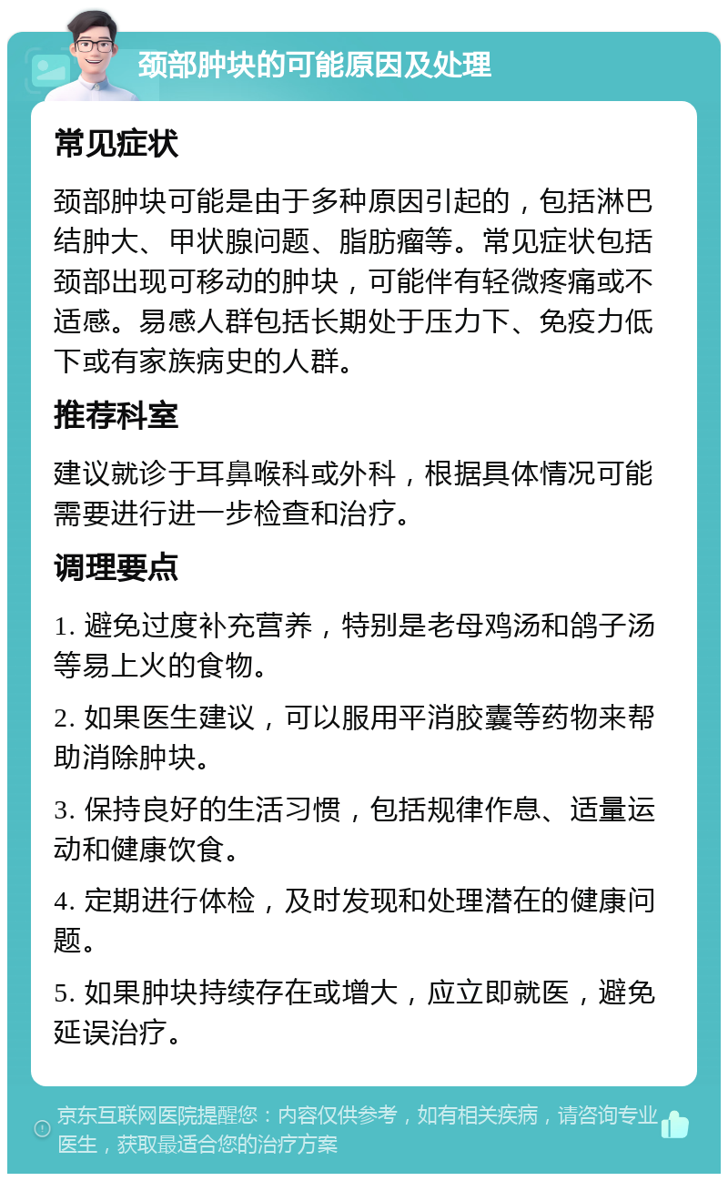 颈部肿块的可能原因及处理 常见症状 颈部肿块可能是由于多种原因引起的，包括淋巴结肿大、甲状腺问题、脂肪瘤等。常见症状包括颈部出现可移动的肿块，可能伴有轻微疼痛或不适感。易感人群包括长期处于压力下、免疫力低下或有家族病史的人群。 推荐科室 建议就诊于耳鼻喉科或外科，根据具体情况可能需要进行进一步检查和治疗。 调理要点 1. 避免过度补充营养，特别是老母鸡汤和鸽子汤等易上火的食物。 2. 如果医生建议，可以服用平消胶囊等药物来帮助消除肿块。 3. 保持良好的生活习惯，包括规律作息、适量运动和健康饮食。 4. 定期进行体检，及时发现和处理潜在的健康问题。 5. 如果肿块持续存在或增大，应立即就医，避免延误治疗。