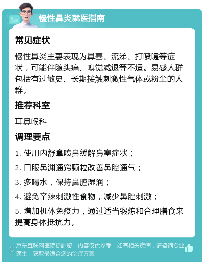 慢性鼻炎就医指南 常见症状 慢性鼻炎主要表现为鼻塞、流涕、打喷嚏等症状，可能伴随头痛、嗅觉减退等不适。易感人群包括有过敏史、长期接触刺激性气体或粉尘的人群。 推荐科室 耳鼻喉科 调理要点 1. 使用内舒拿喷鼻缓解鼻塞症状； 2. 口服鼻渊通窍颗粒改善鼻腔通气； 3. 多喝水，保持鼻腔湿润； 4. 避免辛辣刺激性食物，减少鼻腔刺激； 5. 增加机体免疫力，通过适当锻炼和合理膳食来提高身体抵抗力。