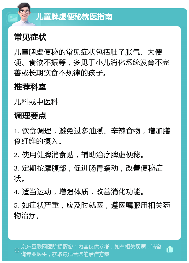 儿童脾虚便秘就医指南 常见症状 儿童脾虚便秘的常见症状包括肚子胀气、大便硬、食欲不振等，多见于小儿消化系统发育不完善或长期饮食不规律的孩子。 推荐科室 儿科或中医科 调理要点 1. 饮食调理，避免过多油腻、辛辣食物，增加膳食纤维的摄入。 2. 使用健脾消食贴，辅助治疗脾虚便秘。 3. 定期按摩腹部，促进肠胃蠕动，改善便秘症状。 4. 适当运动，增强体质，改善消化功能。 5. 如症状严重，应及时就医，遵医嘱服用相关药物治疗。