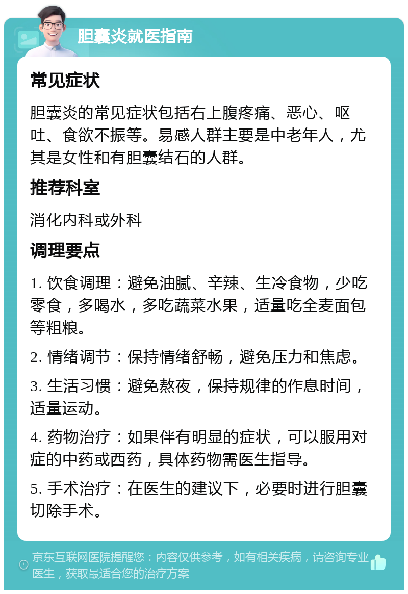 胆囊炎就医指南 常见症状 胆囊炎的常见症状包括右上腹疼痛、恶心、呕吐、食欲不振等。易感人群主要是中老年人，尤其是女性和有胆囊结石的人群。 推荐科室 消化内科或外科 调理要点 1. 饮食调理：避免油腻、辛辣、生冷食物，少吃零食，多喝水，多吃蔬菜水果，适量吃全麦面包等粗粮。 2. 情绪调节：保持情绪舒畅，避免压力和焦虑。 3. 生活习惯：避免熬夜，保持规律的作息时间，适量运动。 4. 药物治疗：如果伴有明显的症状，可以服用对症的中药或西药，具体药物需医生指导。 5. 手术治疗：在医生的建议下，必要时进行胆囊切除手术。