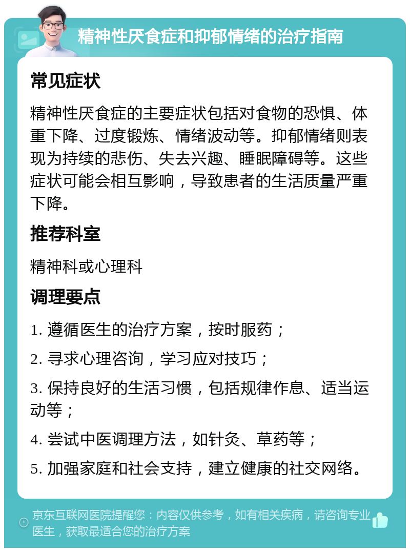 精神性厌食症和抑郁情绪的治疗指南 常见症状 精神性厌食症的主要症状包括对食物的恐惧、体重下降、过度锻炼、情绪波动等。抑郁情绪则表现为持续的悲伤、失去兴趣、睡眠障碍等。这些症状可能会相互影响，导致患者的生活质量严重下降。 推荐科室 精神科或心理科 调理要点 1. 遵循医生的治疗方案，按时服药； 2. 寻求心理咨询，学习应对技巧； 3. 保持良好的生活习惯，包括规律作息、适当运动等； 4. 尝试中医调理方法，如针灸、草药等； 5. 加强家庭和社会支持，建立健康的社交网络。