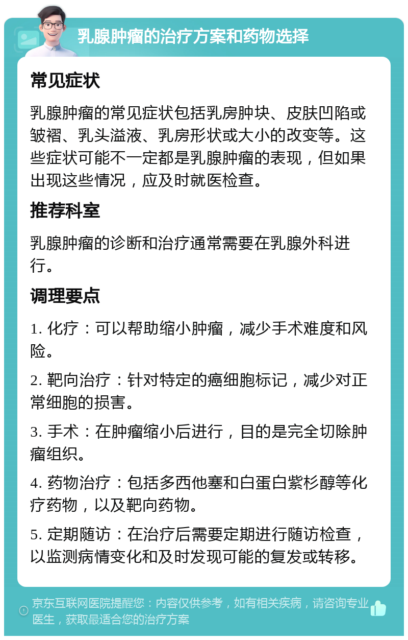 乳腺肿瘤的治疗方案和药物选择 常见症状 乳腺肿瘤的常见症状包括乳房肿块、皮肤凹陷或皱褶、乳头溢液、乳房形状或大小的改变等。这些症状可能不一定都是乳腺肿瘤的表现，但如果出现这些情况，应及时就医检查。 推荐科室 乳腺肿瘤的诊断和治疗通常需要在乳腺外科进行。 调理要点 1. 化疗：可以帮助缩小肿瘤，减少手术难度和风险。 2. 靶向治疗：针对特定的癌细胞标记，减少对正常细胞的损害。 3. 手术：在肿瘤缩小后进行，目的是完全切除肿瘤组织。 4. 药物治疗：包括多西他塞和白蛋白紫杉醇等化疗药物，以及靶向药物。 5. 定期随访：在治疗后需要定期进行随访检查，以监测病情变化和及时发现可能的复发或转移。