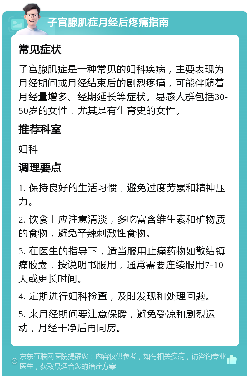 子宫腺肌症月经后疼痛指南 常见症状 子宫腺肌症是一种常见的妇科疾病，主要表现为月经期间或月经结束后的剧烈疼痛，可能伴随着月经量增多、经期延长等症状。易感人群包括30-50岁的女性，尤其是有生育史的女性。 推荐科室 妇科 调理要点 1. 保持良好的生活习惯，避免过度劳累和精神压力。 2. 饮食上应注意清淡，多吃富含维生素和矿物质的食物，避免辛辣刺激性食物。 3. 在医生的指导下，适当服用止痛药物如散结镇痛胶囊，按说明书服用，通常需要连续服用7-10天或更长时间。 4. 定期进行妇科检查，及时发现和处理问题。 5. 来月经期间要注意保暖，避免受凉和剧烈运动，月经干净后再同房。