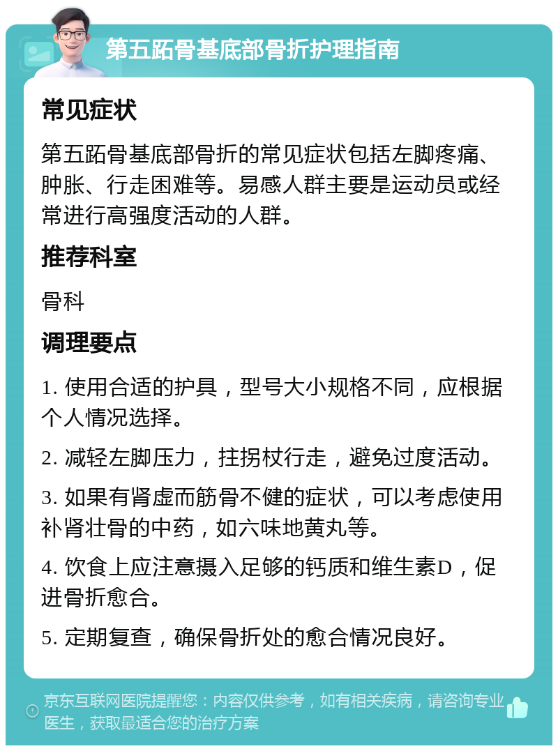 第五跖骨基底部骨折护理指南 常见症状 第五跖骨基底部骨折的常见症状包括左脚疼痛、肿胀、行走困难等。易感人群主要是运动员或经常进行高强度活动的人群。 推荐科室 骨科 调理要点 1. 使用合适的护具，型号大小规格不同，应根据个人情况选择。 2. 减轻左脚压力，拄拐杖行走，避免过度活动。 3. 如果有肾虚而筋骨不健的症状，可以考虑使用补肾壮骨的中药，如六味地黄丸等。 4. 饮食上应注意摄入足够的钙质和维生素D，促进骨折愈合。 5. 定期复查，确保骨折处的愈合情况良好。