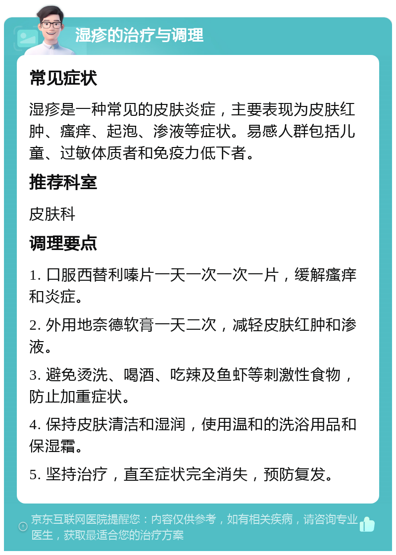 湿疹的治疗与调理 常见症状 湿疹是一种常见的皮肤炎症，主要表现为皮肤红肿、瘙痒、起泡、渗液等症状。易感人群包括儿童、过敏体质者和免疫力低下者。 推荐科室 皮肤科 调理要点 1. 口服西替利嗪片一天一次一次一片，缓解瘙痒和炎症。 2. 外用地奈德软膏一天二次，减轻皮肤红肿和渗液。 3. 避免烫洗、喝酒、吃辣及鱼虾等刺激性食物，防止加重症状。 4. 保持皮肤清洁和湿润，使用温和的洗浴用品和保湿霜。 5. 坚持治疗，直至症状完全消失，预防复发。