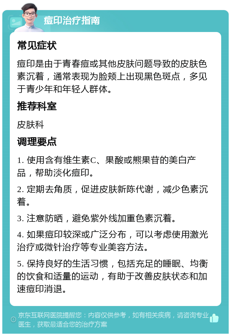 痘印治疗指南 常见症状 痘印是由于青春痘或其他皮肤问题导致的皮肤色素沉着，通常表现为脸颊上出现黑色斑点，多见于青少年和年轻人群体。 推荐科室 皮肤科 调理要点 1. 使用含有维生素C、果酸或熊果苷的美白产品，帮助淡化痘印。 2. 定期去角质，促进皮肤新陈代谢，减少色素沉着。 3. 注意防晒，避免紫外线加重色素沉着。 4. 如果痘印较深或广泛分布，可以考虑使用激光治疗或微针治疗等专业美容方法。 5. 保持良好的生活习惯，包括充足的睡眠、均衡的饮食和适量的运动，有助于改善皮肤状态和加速痘印消退。