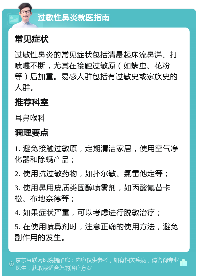 过敏性鼻炎就医指南 常见症状 过敏性鼻炎的常见症状包括清晨起床流鼻涕、打喷嚏不断，尤其在接触过敏原（如螨虫、花粉等）后加重。易感人群包括有过敏史或家族史的人群。 推荐科室 耳鼻喉科 调理要点 1. 避免接触过敏原，定期清洁家居，使用空气净化器和除螨产品； 2. 使用抗过敏药物，如扑尔敏、氯雷他定等； 3. 使用鼻用皮质类固醇喷雾剂，如丙酸氟替卡松、布地奈德等； 4. 如果症状严重，可以考虑进行脱敏治疗； 5. 在使用喷鼻剂时，注意正确的使用方法，避免副作用的发生。