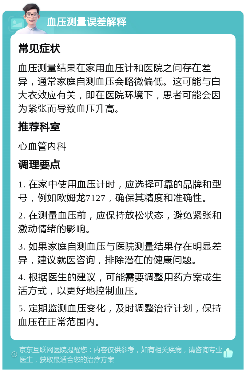 血压测量误差解释 常见症状 血压测量结果在家用血压计和医院之间存在差异，通常家庭自测血压会略微偏低。这可能与白大衣效应有关，即在医院环境下，患者可能会因为紧张而导致血压升高。 推荐科室 心血管内科 调理要点 1. 在家中使用血压计时，应选择可靠的品牌和型号，例如欧姆龙7127，确保其精度和准确性。 2. 在测量血压前，应保持放松状态，避免紧张和激动情绪的影响。 3. 如果家庭自测血压与医院测量结果存在明显差异，建议就医咨询，排除潜在的健康问题。 4. 根据医生的建议，可能需要调整用药方案或生活方式，以更好地控制血压。 5. 定期监测血压变化，及时调整治疗计划，保持血压在正常范围内。