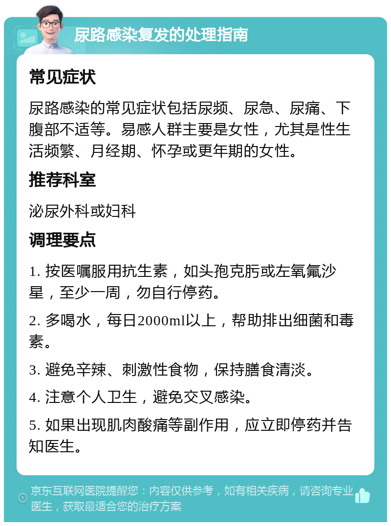 尿路感染复发的处理指南 常见症状 尿路感染的常见症状包括尿频、尿急、尿痛、下腹部不适等。易感人群主要是女性，尤其是性生活频繁、月经期、怀孕或更年期的女性。 推荐科室 泌尿外科或妇科 调理要点 1. 按医嘱服用抗生素，如头孢克肟或左氧氟沙星，至少一周，勿自行停药。 2. 多喝水，每日2000ml以上，帮助排出细菌和毒素。 3. 避免辛辣、刺激性食物，保持膳食清淡。 4. 注意个人卫生，避免交叉感染。 5. 如果出现肌肉酸痛等副作用，应立即停药并告知医生。