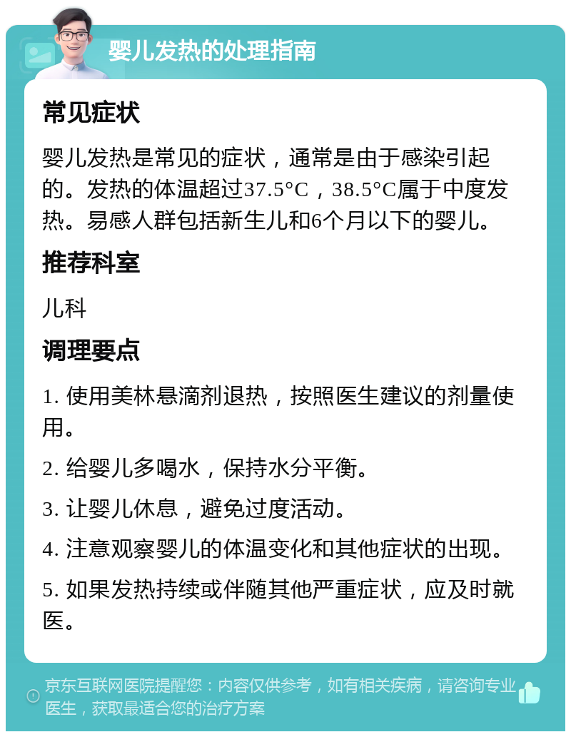 婴儿发热的处理指南 常见症状 婴儿发热是常见的症状，通常是由于感染引起的。发热的体温超过37.5°C，38.5°C属于中度发热。易感人群包括新生儿和6个月以下的婴儿。 推荐科室 儿科 调理要点 1. 使用美林悬滴剂退热，按照医生建议的剂量使用。 2. 给婴儿多喝水，保持水分平衡。 3. 让婴儿休息，避免过度活动。 4. 注意观察婴儿的体温变化和其他症状的出现。 5. 如果发热持续或伴随其他严重症状，应及时就医。