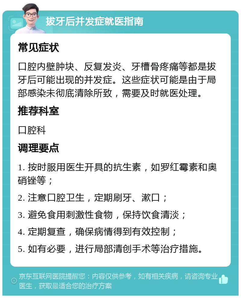 拔牙后并发症就医指南 常见症状 口腔内壁肿块、反复发炎、牙槽骨疼痛等都是拔牙后可能出现的并发症。这些症状可能是由于局部感染未彻底清除所致，需要及时就医处理。 推荐科室 口腔科 调理要点 1. 按时服用医生开具的抗生素，如罗红霉素和奥硝锉等； 2. 注意口腔卫生，定期刷牙、漱口； 3. 避免食用刺激性食物，保持饮食清淡； 4. 定期复查，确保病情得到有效控制； 5. 如有必要，进行局部清创手术等治疗措施。