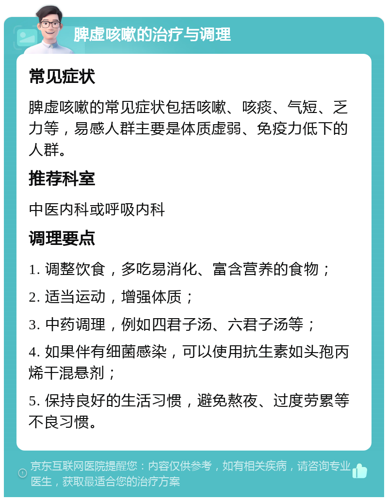 脾虚咳嗽的治疗与调理 常见症状 脾虚咳嗽的常见症状包括咳嗽、咳痰、气短、乏力等，易感人群主要是体质虚弱、免疫力低下的人群。 推荐科室 中医内科或呼吸内科 调理要点 1. 调整饮食，多吃易消化、富含营养的食物； 2. 适当运动，增强体质； 3. 中药调理，例如四君子汤、六君子汤等； 4. 如果伴有细菌感染，可以使用抗生素如头孢丙烯干混悬剂； 5. 保持良好的生活习惯，避免熬夜、过度劳累等不良习惯。