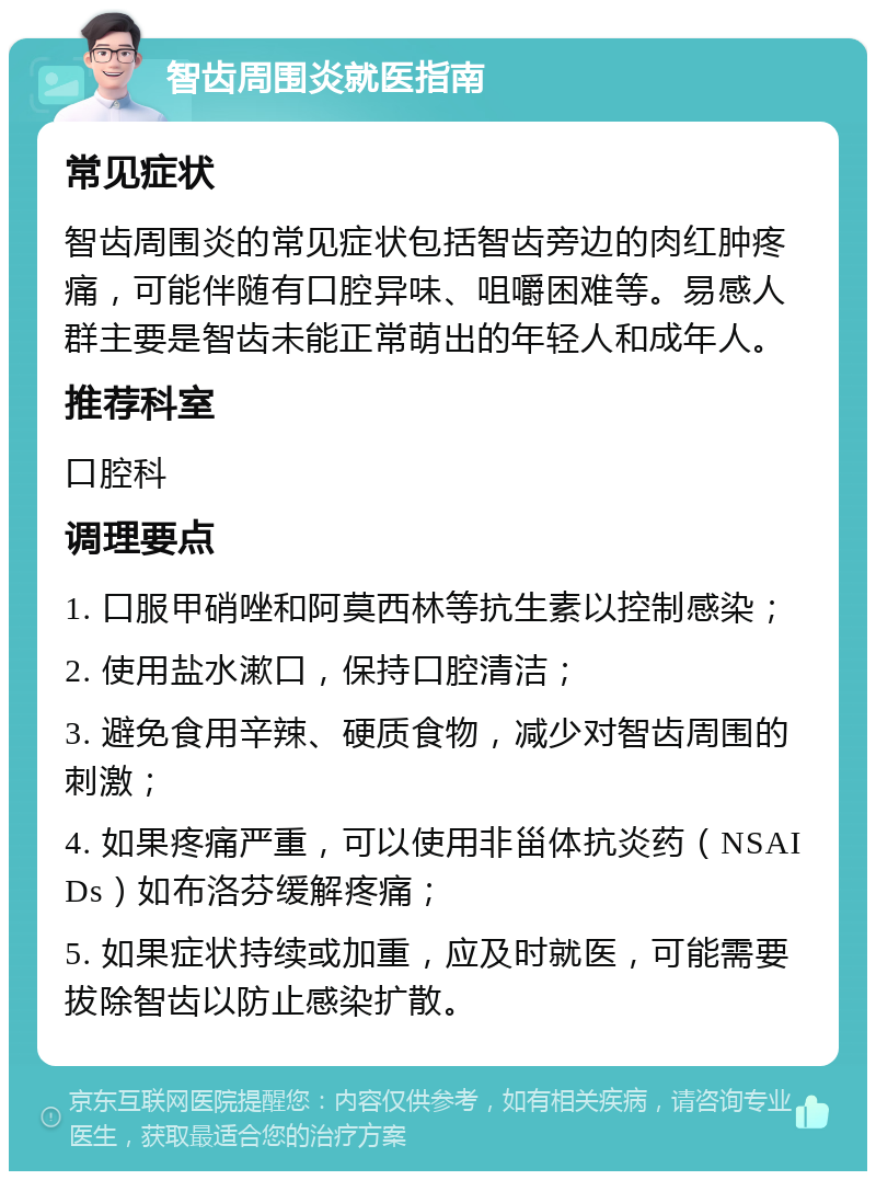 智齿周围炎就医指南 常见症状 智齿周围炎的常见症状包括智齿旁边的肉红肿疼痛，可能伴随有口腔异味、咀嚼困难等。易感人群主要是智齿未能正常萌出的年轻人和成年人。 推荐科室 口腔科 调理要点 1. 口服甲硝唑和阿莫西林等抗生素以控制感染； 2. 使用盐水漱口，保持口腔清洁； 3. 避免食用辛辣、硬质食物，减少对智齿周围的刺激； 4. 如果疼痛严重，可以使用非甾体抗炎药（NSAIDs）如布洛芬缓解疼痛； 5. 如果症状持续或加重，应及时就医，可能需要拔除智齿以防止感染扩散。