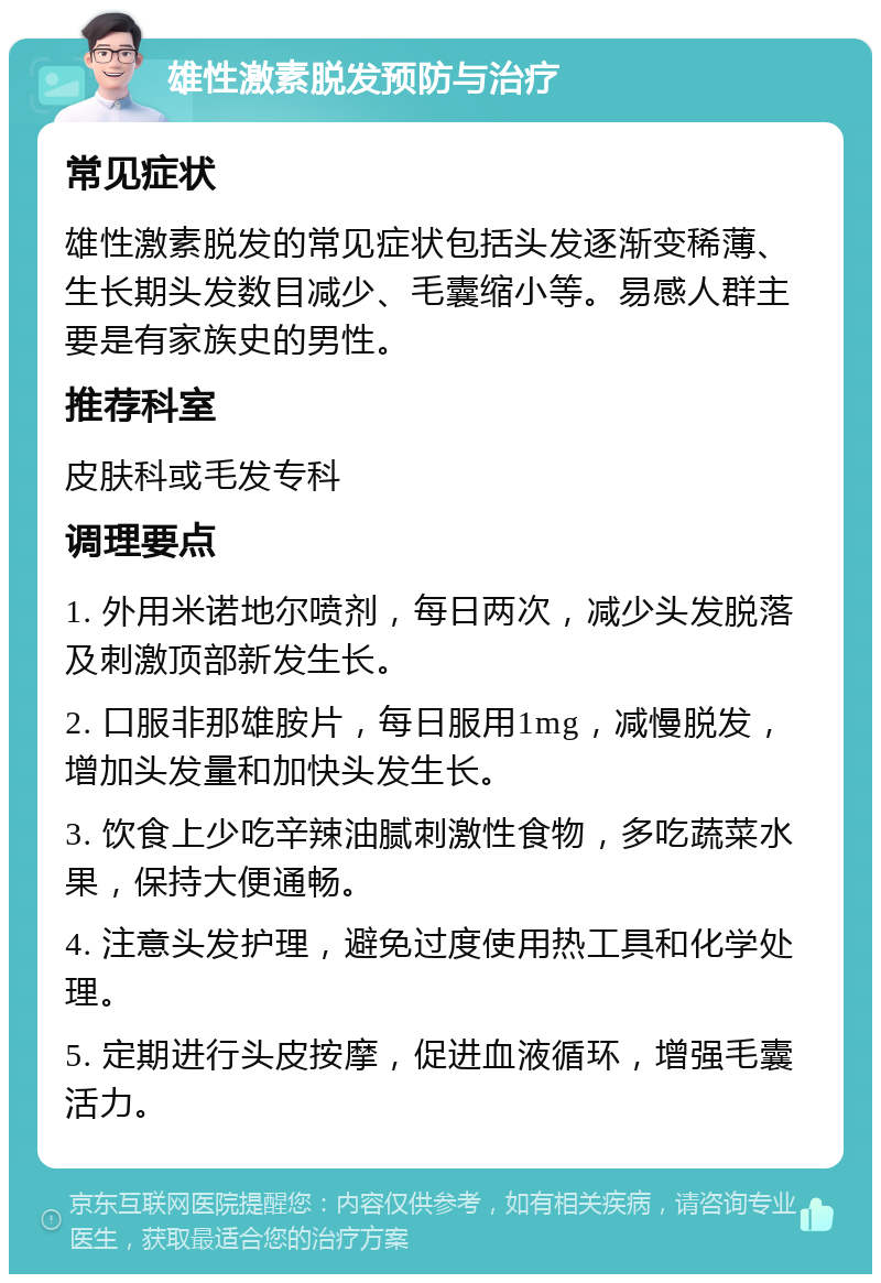 雄性激素脱发预防与治疗 常见症状 雄性激素脱发的常见症状包括头发逐渐变稀薄、生长期头发数目减少、毛囊缩小等。易感人群主要是有家族史的男性。 推荐科室 皮肤科或毛发专科 调理要点 1. 外用米诺地尔喷剂，每日两次，减少头发脱落及刺激顶部新发生长。 2. 口服非那雄胺片，每日服用1mg，减慢脱发，增加头发量和加快头发生长。 3. 饮食上少吃辛辣油腻刺激性食物，多吃蔬菜水果，保持大便通畅。 4. 注意头发护理，避免过度使用热工具和化学处理。 5. 定期进行头皮按摩，促进血液循环，增强毛囊活力。