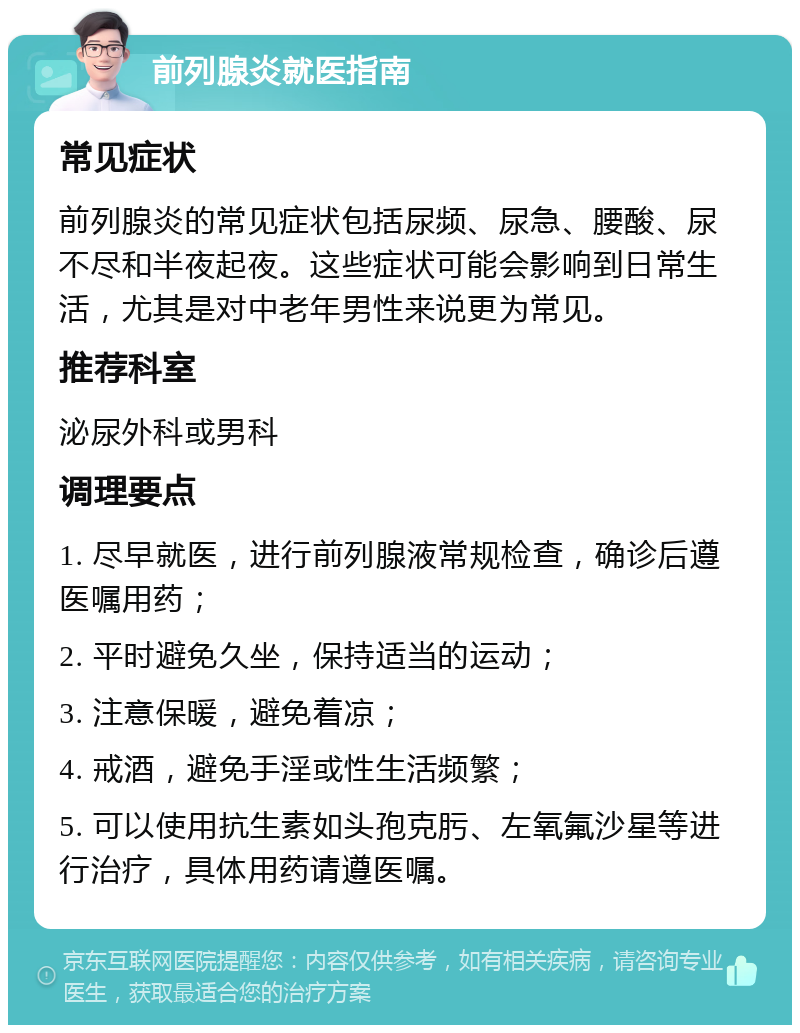 前列腺炎就医指南 常见症状 前列腺炎的常见症状包括尿频、尿急、腰酸、尿不尽和半夜起夜。这些症状可能会影响到日常生活，尤其是对中老年男性来说更为常见。 推荐科室 泌尿外科或男科 调理要点 1. 尽早就医，进行前列腺液常规检查，确诊后遵医嘱用药； 2. 平时避免久坐，保持适当的运动； 3. 注意保暖，避免着凉； 4. 戒酒，避免手淫或性生活频繁； 5. 可以使用抗生素如头孢克肟、左氧氟沙星等进行治疗，具体用药请遵医嘱。