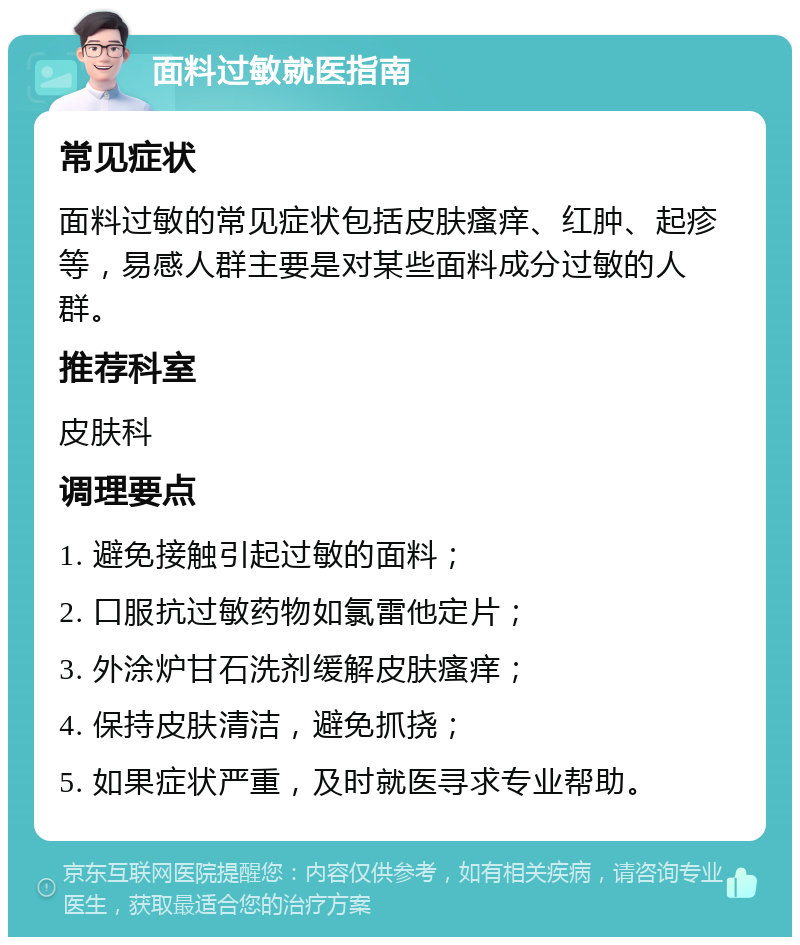 面料过敏就医指南 常见症状 面料过敏的常见症状包括皮肤瘙痒、红肿、起疹等，易感人群主要是对某些面料成分过敏的人群。 推荐科室 皮肤科 调理要点 1. 避免接触引起过敏的面料； 2. 口服抗过敏药物如氯雷他定片； 3. 外涂炉甘石洗剂缓解皮肤瘙痒； 4. 保持皮肤清洁，避免抓挠； 5. 如果症状严重，及时就医寻求专业帮助。