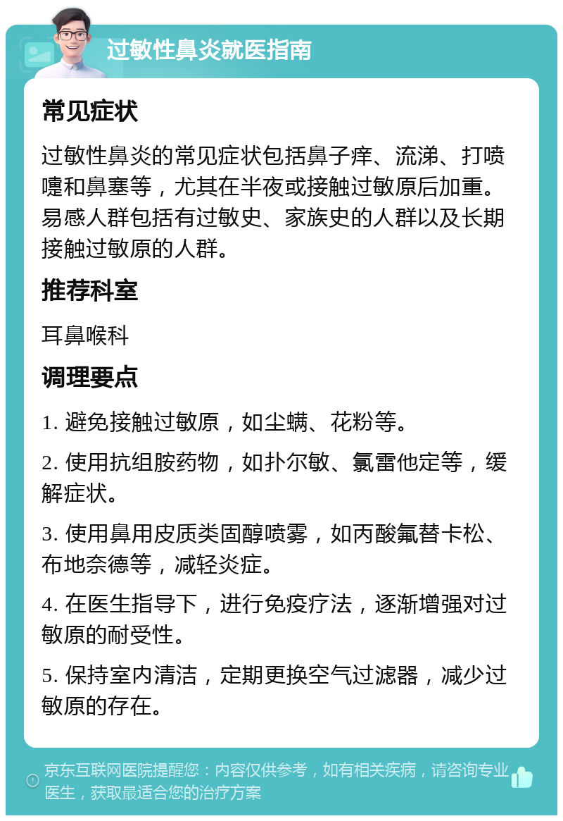 过敏性鼻炎就医指南 常见症状 过敏性鼻炎的常见症状包括鼻子痒、流涕、打喷嚏和鼻塞等，尤其在半夜或接触过敏原后加重。易感人群包括有过敏史、家族史的人群以及长期接触过敏原的人群。 推荐科室 耳鼻喉科 调理要点 1. 避免接触过敏原，如尘螨、花粉等。 2. 使用抗组胺药物，如扑尔敏、氯雷他定等，缓解症状。 3. 使用鼻用皮质类固醇喷雾，如丙酸氟替卡松、布地奈德等，减轻炎症。 4. 在医生指导下，进行免疫疗法，逐渐增强对过敏原的耐受性。 5. 保持室内清洁，定期更换空气过滤器，减少过敏原的存在。