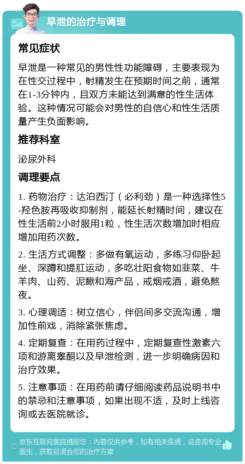 早泄的治疗与调理 常见症状 早泄是一种常见的男性性功能障碍，主要表现为在性交过程中，射精发生在预期时间之前，通常在1-3分钟内，且双方未能达到满意的性生活体验。这种情况可能会对男性的自信心和性生活质量产生负面影响。 推荐科室 泌尿外科 调理要点 1. 药物治疗：达泊西汀（必利劲）是一种选择性5-羟色胺再吸收抑制剂，能延长射精时间，建议在性生活前2小时服用1粒，性生活次数增加时相应增加用药次数。 2. 生活方式调整：多做有氧运动，多练习仰卧起坐、深蹲和提肛运动，多吃壮阳食物如韭菜、牛羊肉、山药、泥鳅和海产品，戒烟戒酒，避免熬夜。 3. 心理调适：树立信心，伴侣间多交流沟通，增加性前戏，消除紧张焦虑。 4. 定期复查：在用药过程中，定期复查性激素六项和游离睾酮以及早泄检测，进一步明确病因和治疗效果。 5. 注意事项：在用药前请仔细阅读药品说明书中的禁忌和注意事项，如果出现不适，及时上线咨询或去医院就诊。