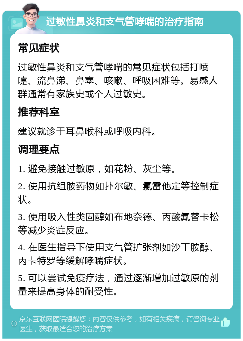 过敏性鼻炎和支气管哮喘的治疗指南 常见症状 过敏性鼻炎和支气管哮喘的常见症状包括打喷嚏、流鼻涕、鼻塞、咳嗽、呼吸困难等。易感人群通常有家族史或个人过敏史。 推荐科室 建议就诊于耳鼻喉科或呼吸内科。 调理要点 1. 避免接触过敏原，如花粉、灰尘等。 2. 使用抗组胺药物如扑尔敏、氯雷他定等控制症状。 3. 使用吸入性类固醇如布地奈德、丙酸氟替卡松等减少炎症反应。 4. 在医生指导下使用支气管扩张剂如沙丁胺醇、丙卡特罗等缓解哮喘症状。 5. 可以尝试免疫疗法，通过逐渐增加过敏原的剂量来提高身体的耐受性。