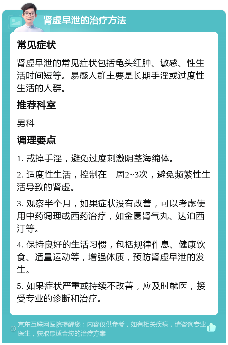 肾虚早泄的治疗方法 常见症状 肾虚早泄的常见症状包括龟头红肿、敏感、性生活时间短等。易感人群主要是长期手淫或过度性生活的人群。 推荐科室 男科 调理要点 1. 戒掉手淫，避免过度刺激阴茎海绵体。 2. 适度性生活，控制在一周2~3次，避免频繁性生活导致的肾虚。 3. 观察半个月，如果症状没有改善，可以考虑使用中药调理或西药治疗，如金匮肾气丸、达泊西汀等。 4. 保持良好的生活习惯，包括规律作息、健康饮食、适量运动等，增强体质，预防肾虚早泄的发生。 5. 如果症状严重或持续不改善，应及时就医，接受专业的诊断和治疗。