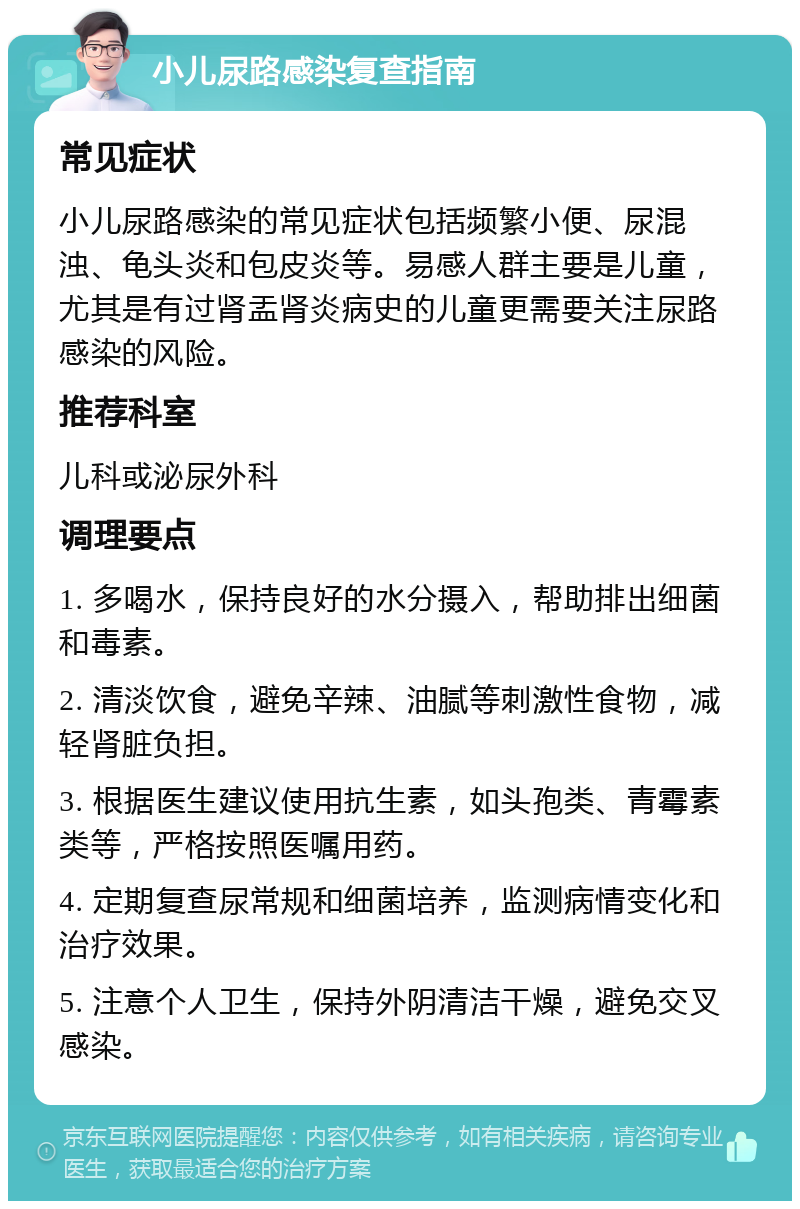 小儿尿路感染复查指南 常见症状 小儿尿路感染的常见症状包括频繁小便、尿混浊、龟头炎和包皮炎等。易感人群主要是儿童，尤其是有过肾盂肾炎病史的儿童更需要关注尿路感染的风险。 推荐科室 儿科或泌尿外科 调理要点 1. 多喝水，保持良好的水分摄入，帮助排出细菌和毒素。 2. 清淡饮食，避免辛辣、油腻等刺激性食物，减轻肾脏负担。 3. 根据医生建议使用抗生素，如头孢类、青霉素类等，严格按照医嘱用药。 4. 定期复查尿常规和细菌培养，监测病情变化和治疗效果。 5. 注意个人卫生，保持外阴清洁干燥，避免交叉感染。