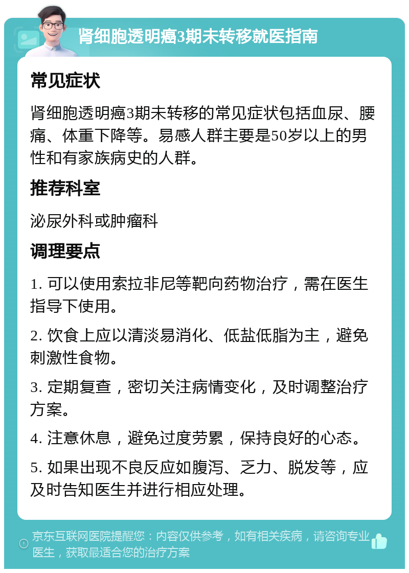 肾细胞透明癌3期未转移就医指南 常见症状 肾细胞透明癌3期未转移的常见症状包括血尿、腰痛、体重下降等。易感人群主要是50岁以上的男性和有家族病史的人群。 推荐科室 泌尿外科或肿瘤科 调理要点 1. 可以使用索拉非尼等靶向药物治疗，需在医生指导下使用。 2. 饮食上应以清淡易消化、低盐低脂为主，避免刺激性食物。 3. 定期复查，密切关注病情变化，及时调整治疗方案。 4. 注意休息，避免过度劳累，保持良好的心态。 5. 如果出现不良反应如腹泻、乏力、脱发等，应及时告知医生并进行相应处理。