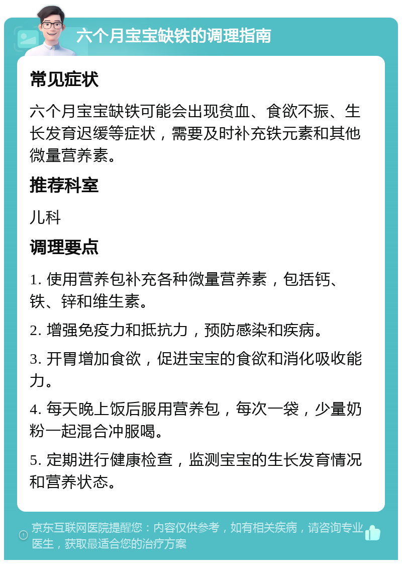 六个月宝宝缺铁的调理指南 常见症状 六个月宝宝缺铁可能会出现贫血、食欲不振、生长发育迟缓等症状，需要及时补充铁元素和其他微量营养素。 推荐科室 儿科 调理要点 1. 使用营养包补充各种微量营养素，包括钙、铁、锌和维生素。 2. 增强免疫力和抵抗力，预防感染和疾病。 3. 开胃增加食欲，促进宝宝的食欲和消化吸收能力。 4. 每天晚上饭后服用营养包，每次一袋，少量奶粉一起混合冲服喝。 5. 定期进行健康检查，监测宝宝的生长发育情况和营养状态。