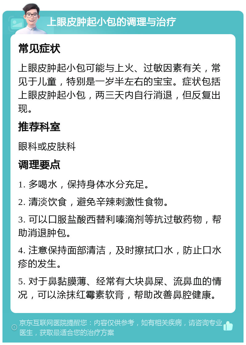 上眼皮肿起小包的调理与治疗 常见症状 上眼皮肿起小包可能与上火、过敏因素有关，常见于儿童，特别是一岁半左右的宝宝。症状包括上眼皮肿起小包，两三天内自行消退，但反复出现。 推荐科室 眼科或皮肤科 调理要点 1. 多喝水，保持身体水分充足。 2. 清淡饮食，避免辛辣刺激性食物。 3. 可以口服盐酸西替利嗪滴剂等抗过敏药物，帮助消退肿包。 4. 注意保持面部清洁，及时擦拭口水，防止口水疹的发生。 5. 对于鼻黏膜薄、经常有大块鼻屎、流鼻血的情况，可以涂抹红霉素软膏，帮助改善鼻腔健康。