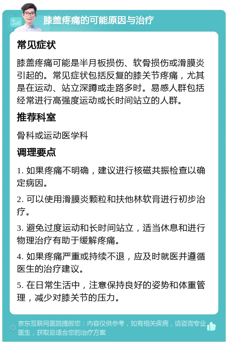 膝盖疼痛的可能原因与治疗 常见症状 膝盖疼痛可能是半月板损伤、软骨损伤或滑膜炎引起的。常见症状包括反复的膝关节疼痛，尤其是在运动、站立深蹲或走路多时。易感人群包括经常进行高强度运动或长时间站立的人群。 推荐科室 骨科或运动医学科 调理要点 1. 如果疼痛不明确，建议进行核磁共振检查以确定病因。 2. 可以使用滑膜炎颗粒和扶他林软膏进行初步治疗。 3. 避免过度运动和长时间站立，适当休息和进行物理治疗有助于缓解疼痛。 4. 如果疼痛严重或持续不退，应及时就医并遵循医生的治疗建议。 5. 在日常生活中，注意保持良好的姿势和体重管理，减少对膝关节的压力。