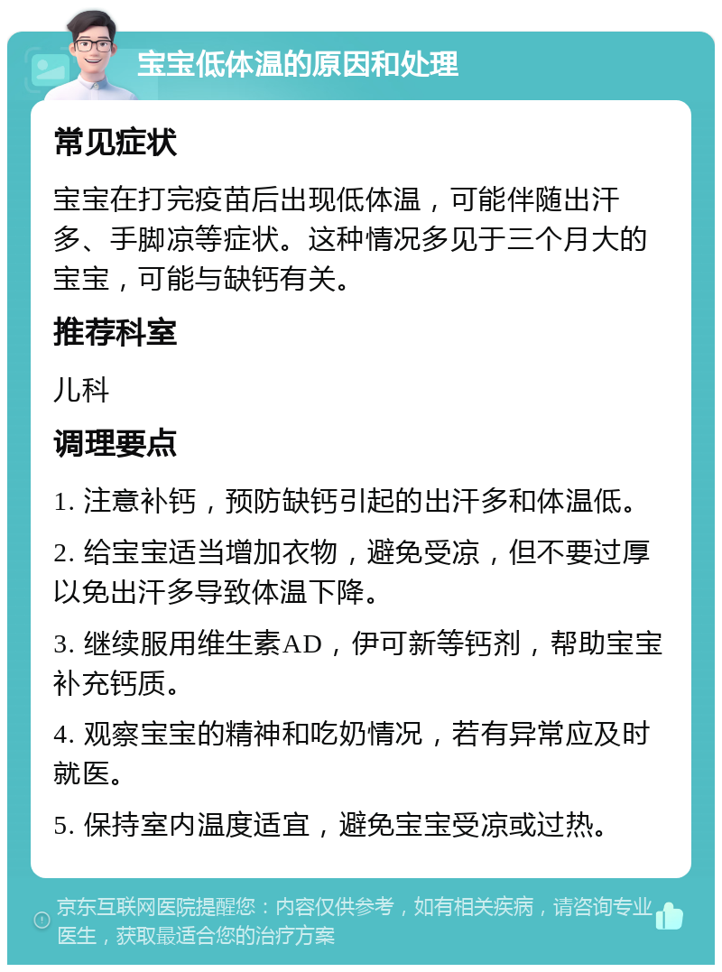 宝宝低体温的原因和处理 常见症状 宝宝在打完疫苗后出现低体温，可能伴随出汗多、手脚凉等症状。这种情况多见于三个月大的宝宝，可能与缺钙有关。 推荐科室 儿科 调理要点 1. 注意补钙，预防缺钙引起的出汗多和体温低。 2. 给宝宝适当增加衣物，避免受凉，但不要过厚以免出汗多导致体温下降。 3. 继续服用维生素AD，伊可新等钙剂，帮助宝宝补充钙质。 4. 观察宝宝的精神和吃奶情况，若有异常应及时就医。 5. 保持室内温度适宜，避免宝宝受凉或过热。