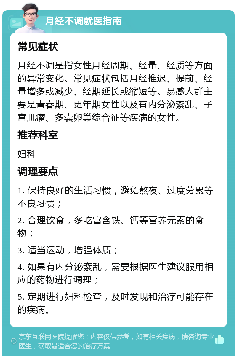 月经不调就医指南 常见症状 月经不调是指女性月经周期、经量、经质等方面的异常变化。常见症状包括月经推迟、提前、经量增多或减少、经期延长或缩短等。易感人群主要是青春期、更年期女性以及有内分泌紊乱、子宫肌瘤、多囊卵巢综合征等疾病的女性。 推荐科室 妇科 调理要点 1. 保持良好的生活习惯，避免熬夜、过度劳累等不良习惯； 2. 合理饮食，多吃富含铁、钙等营养元素的食物； 3. 适当运动，增强体质； 4. 如果有内分泌紊乱，需要根据医生建议服用相应的药物进行调理； 5. 定期进行妇科检查，及时发现和治疗可能存在的疾病。