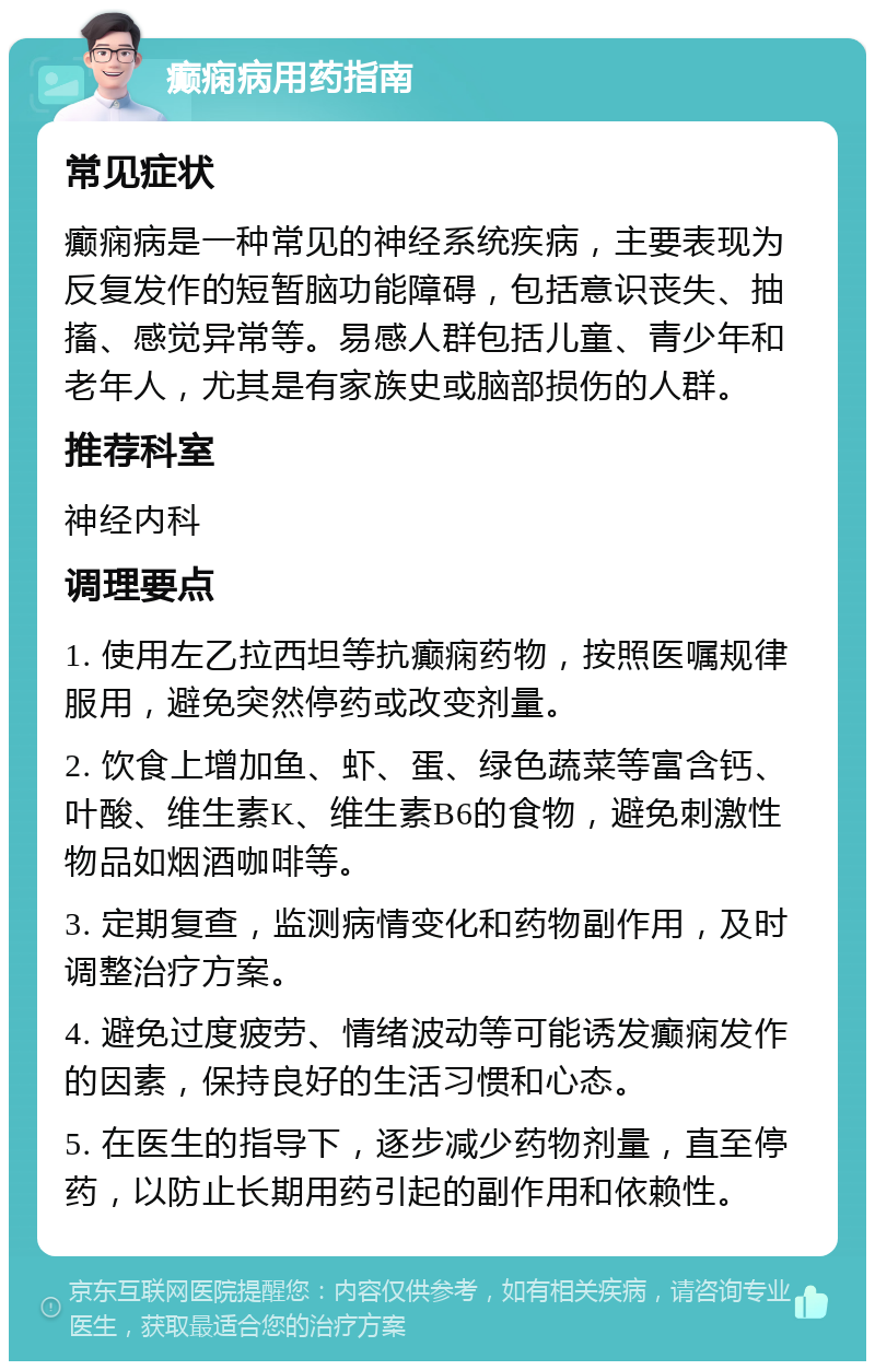 癫痫病用药指南 常见症状 癫痫病是一种常见的神经系统疾病，主要表现为反复发作的短暂脑功能障碍，包括意识丧失、抽搐、感觉异常等。易感人群包括儿童、青少年和老年人，尤其是有家族史或脑部损伤的人群。 推荐科室 神经内科 调理要点 1. 使用左乙拉西坦等抗癫痫药物，按照医嘱规律服用，避免突然停药或改变剂量。 2. 饮食上增加鱼、虾、蛋、绿色蔬菜等富含钙、叶酸、维生素K、维生素B6的食物，避免刺激性物品如烟酒咖啡等。 3. 定期复查，监测病情变化和药物副作用，及时调整治疗方案。 4. 避免过度疲劳、情绪波动等可能诱发癫痫发作的因素，保持良好的生活习惯和心态。 5. 在医生的指导下，逐步减少药物剂量，直至停药，以防止长期用药引起的副作用和依赖性。