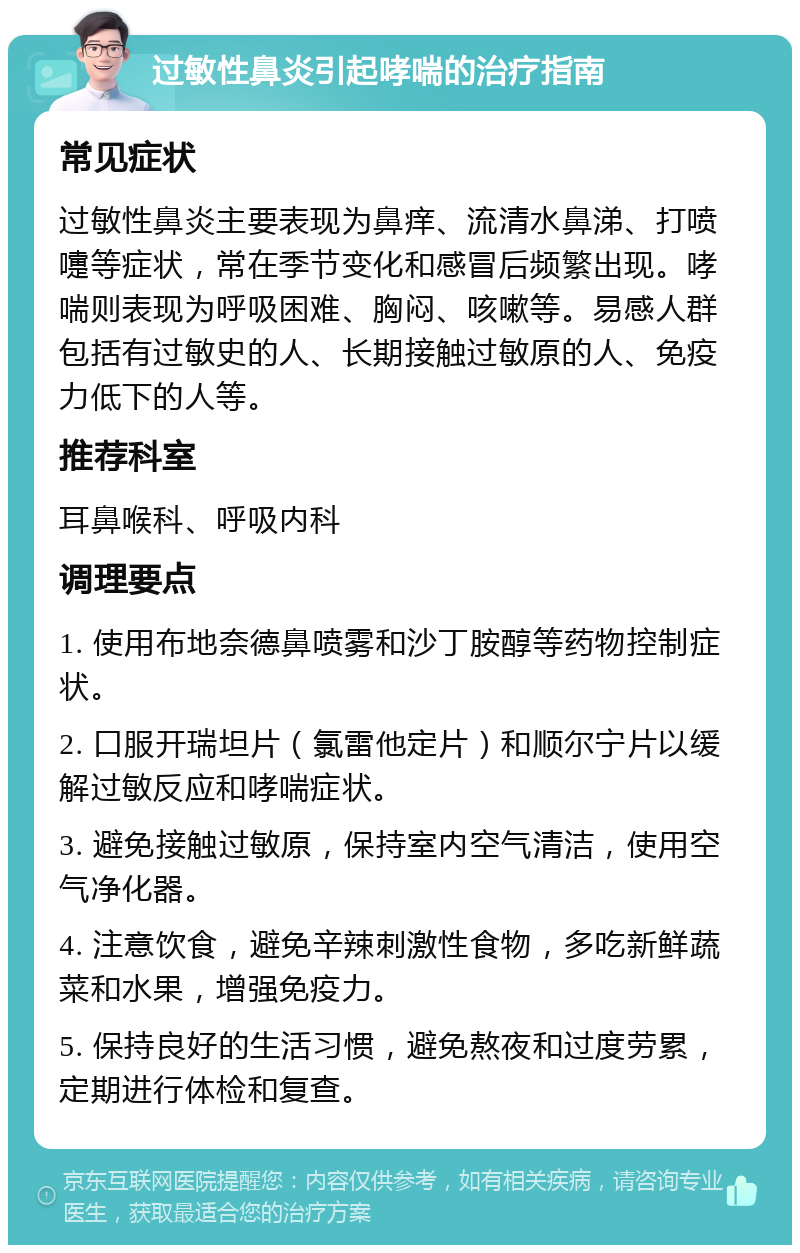 过敏性鼻炎引起哮喘的治疗指南 常见症状 过敏性鼻炎主要表现为鼻痒、流清水鼻涕、打喷嚏等症状，常在季节变化和感冒后频繁出现。哮喘则表现为呼吸困难、胸闷、咳嗽等。易感人群包括有过敏史的人、长期接触过敏原的人、免疫力低下的人等。 推荐科室 耳鼻喉科、呼吸内科 调理要点 1. 使用布地奈德鼻喷雾和沙丁胺醇等药物控制症状。 2. 口服开瑞坦片（氯雷他定片）和顺尔宁片以缓解过敏反应和哮喘症状。 3. 避免接触过敏原，保持室内空气清洁，使用空气净化器。 4. 注意饮食，避免辛辣刺激性食物，多吃新鲜蔬菜和水果，增强免疫力。 5. 保持良好的生活习惯，避免熬夜和过度劳累，定期进行体检和复查。